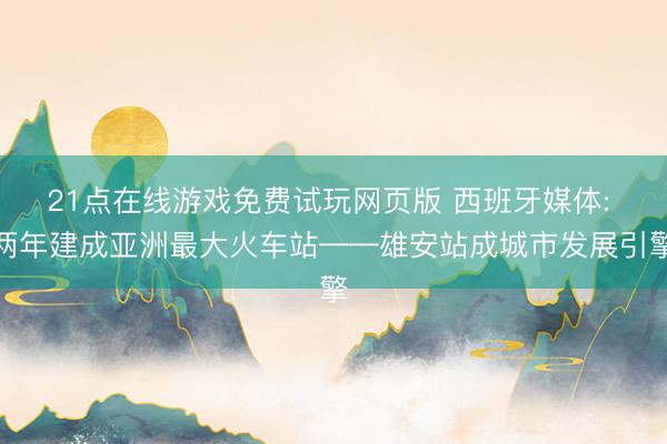 21点在线游戏免费试玩网页版 西班牙媒体: 两年建成亚洲最大火车站——雄安站成城市发展引擎