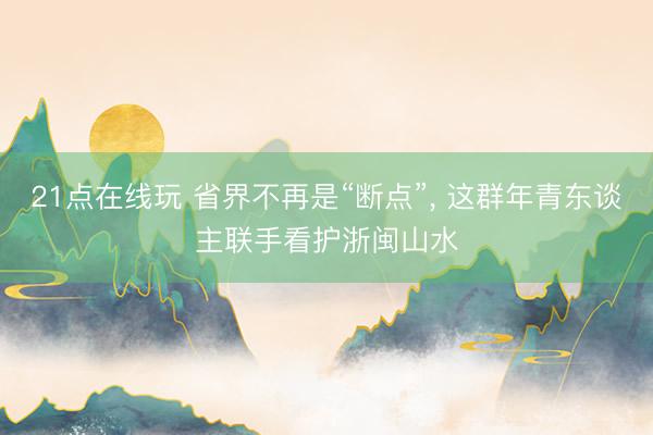 21点在线玩 省界不再是“断点”， 这群年青东谈主联手看护浙闽山水