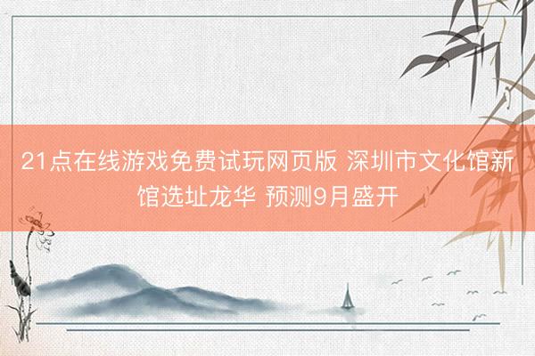 21点在线游戏免费试玩网页版 深圳市文化馆新馆选址龙华 预测9月盛开