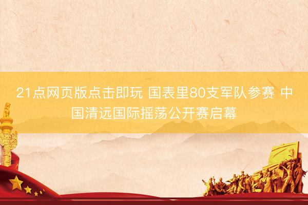 21点网页版点击即玩 国表里80支军队参赛 中国清远国际摇荡公开赛启幕