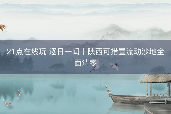 21点在线玩 逐日一闻丨陕西可措置流动沙地全面清零