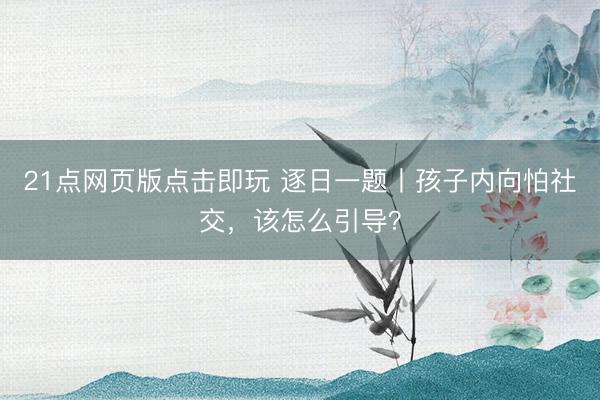 21点网页版点击即玩 逐日一题丨孩子内向怕社交，该怎么引导？