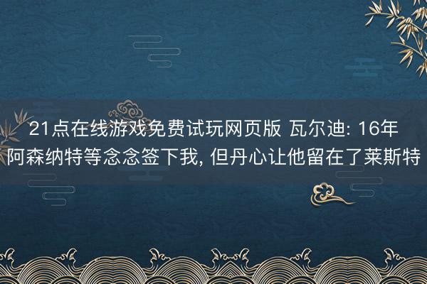 21点在线游戏免费试玩网页版 瓦尔迪: 16年阿森纳特等念念签下我， 但丹心让他留在了莱斯特