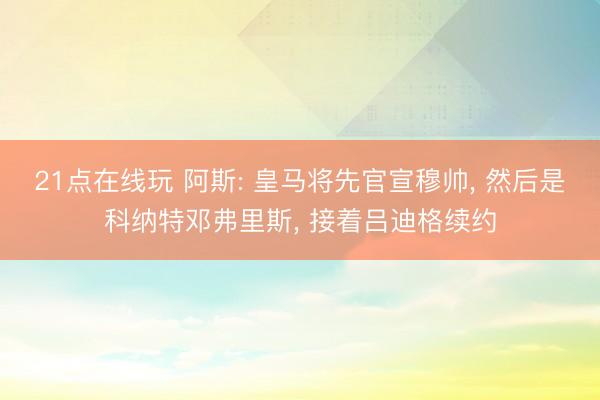 21点在线玩 阿斯: 皇马将先官宣穆帅， 然后是科纳特邓弗里斯， 接着吕迪格续约