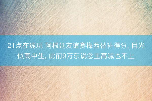 21点在线玩 阿根廷友谊赛梅西替补得分， 目光似高中生， 此前9万东说念主高喊也不上