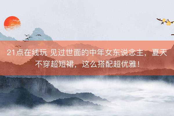 21点在线玩 见过世面的中年女东说念主，夏天不穿超短裙，这么搭配超优雅！