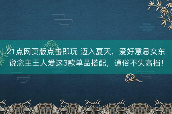 21点网页版点击即玩 迈入夏天，爱好意思女东说念主王人爱这3款单品搭配，通俗不失高档！