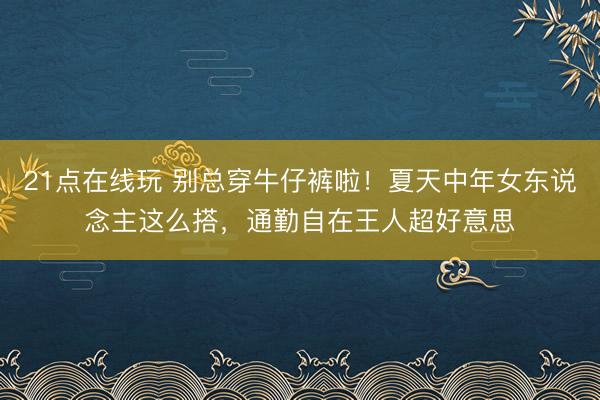21点在线玩 别总穿牛仔裤啦！夏天中年女东说念主这么搭，通勤自在王人超好意思