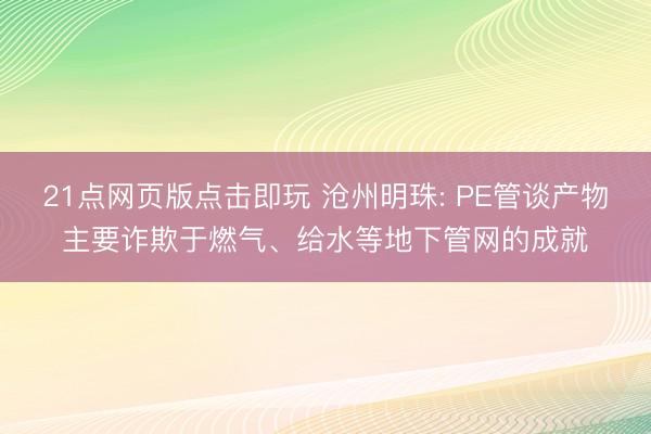 21点网页版点击即玩 沧州明珠: PE管谈产物主要诈欺于燃气、给水等地下管网的成就