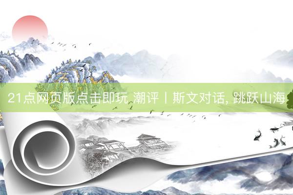 21点网页版点击即玩 潮评丨斯文对话， 跳跃山海