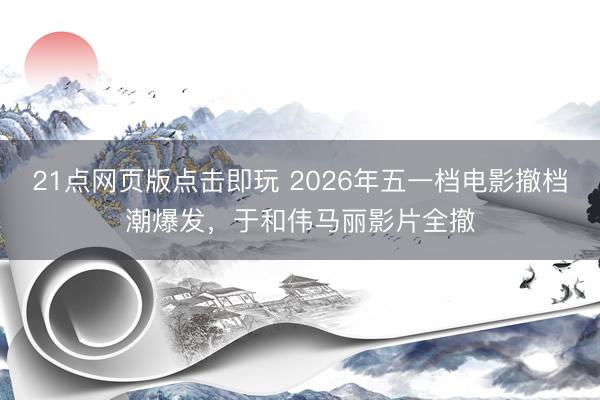 21点网页版点击即玩 2026年五一档电影撤档潮爆发，于和伟马丽影片全撤