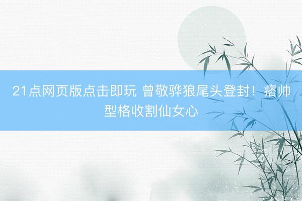 21点网页版点击即玩 曾敬骅狼尾头登封！痞帅型格收割仙女心
