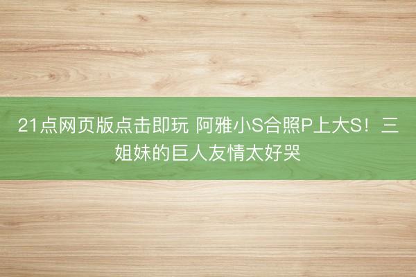 21点网页版点击即玩 阿雅小S合照P上大S！三姐妹的巨人友情太好哭