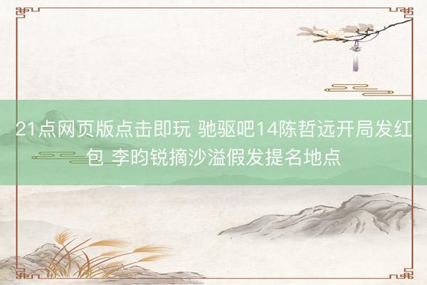 21点网页版点击即玩 驰驱吧14陈哲远开局发红包 李昀锐摘沙溢假发提名地点