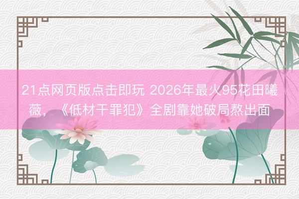 21点网页版点击即玩 2026年最火95花田曦薇，《低材干罪犯》全剧靠她破局熬出面