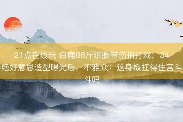 21点在线玩 白鹿86斤细腰带伤拍打戏，34套绝好意思造型曝光后，不雅众：这身板扛得住宫斗吗