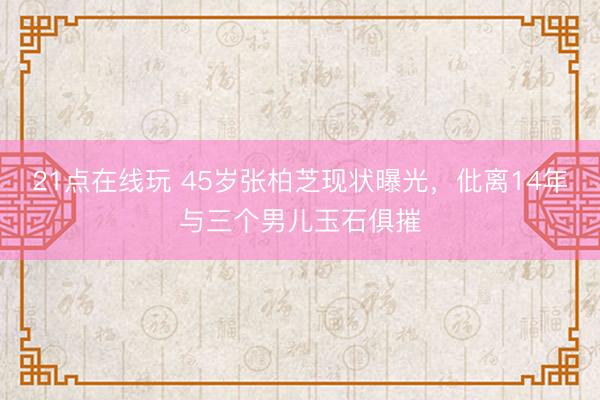 21点在线玩 45岁张柏芝现状曝光，仳离14年与三个男儿玉石俱摧