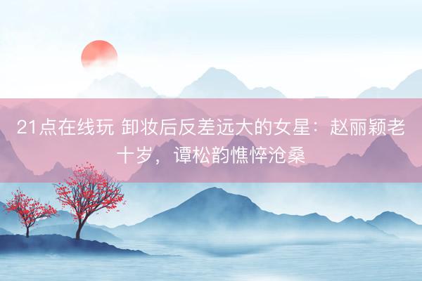 21点在线玩 卸妆后反差远大的女星：赵丽颖老十岁，谭松韵憔悴沧桑