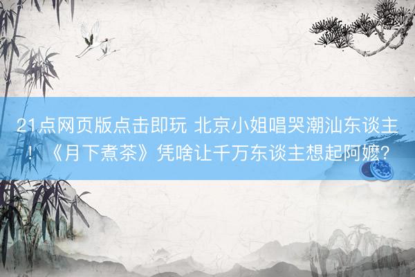 21点网页版点击即玩 北京小姐唱哭潮汕东谈主！《月下煮茶》凭啥让千万东谈主想起阿嬷？