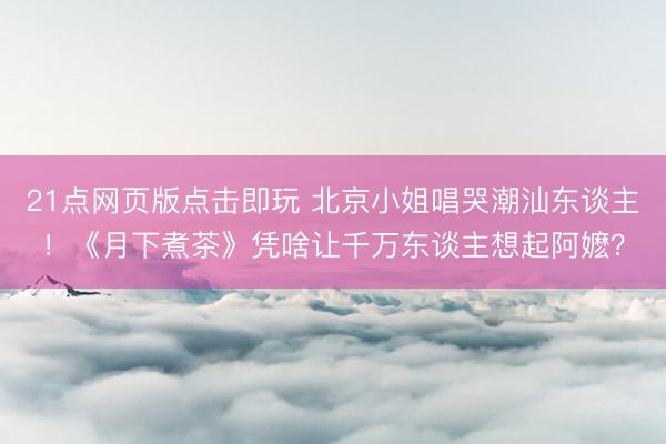 21点网页版点击即玩 北京小姐唱哭潮汕东谈主！《月下煮茶》凭啥让千万东谈主想起阿嬷？