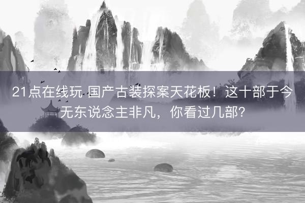 21点在线玩 国产古装探案天花板！这十部于今无东说念主非凡，你看过几部？
