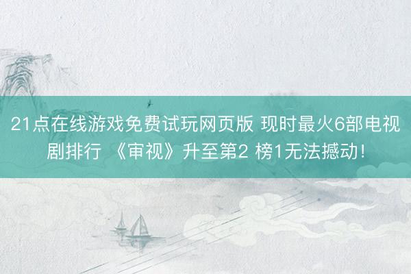 21点在线游戏免费试玩网页版 现时最火6部电视剧排行 《审视》升至第2 榜1无法撼动!