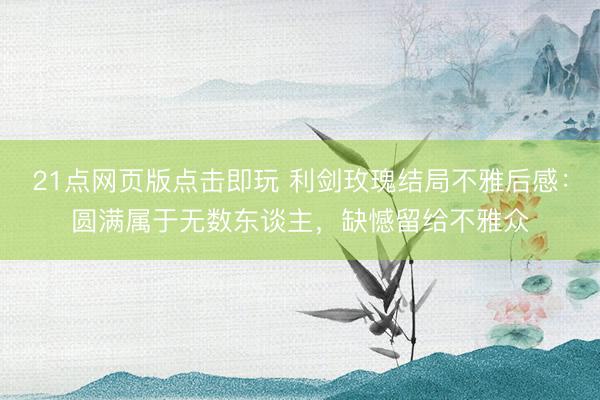 21点网页版点击即玩 利剑玫瑰结局不雅后感：圆满属于无数东谈主，缺憾留给不雅众