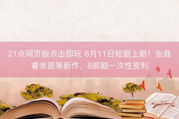 21点网页版点击即玩 6月11日短剧上新！张庭睿余茵等新作，8部剧一次性安利
