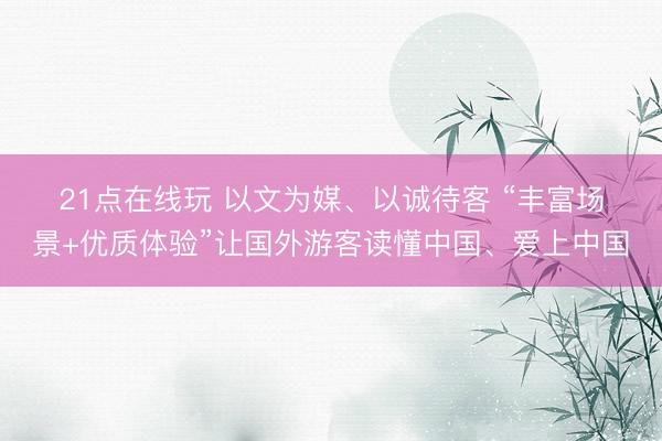 21点在线玩 以文为媒、以诚待客 “丰富场景+优质体验”让国外游客读懂中国、爱上中国