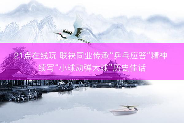 21点在线玩 联袂同业传承“乒乓应答”精神 续写“小球动弹大球”历史佳话