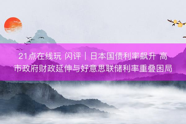 21点在线玩 闪评｜日本国债利率飙升 高市政府财政延伸与好意思联储利率重叠困局