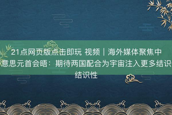 21点网页版点击即玩 视频|海外媒体聚焦中好意思元首会晤:期待两国配合为宇宙注入更多结识性
