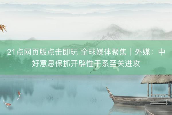 21点网页版点击即玩 全球媒体聚焦｜外媒：中好意思保抓开辟性干系至关进攻