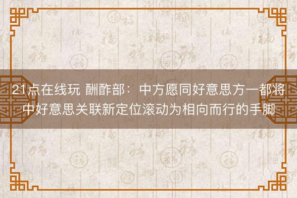 21点在线玩 酬酢部:中方愿同好意思方一都将中好意思关联新定位滚动为相向而行的手脚