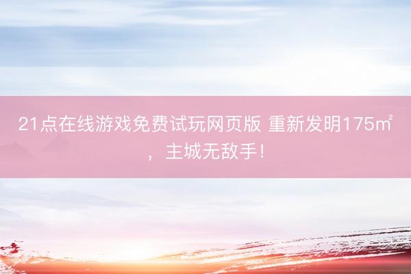 21点在线游戏免费试玩网页版 重新发明175㎡，主城无敌手！
