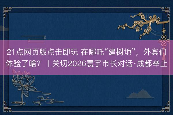 21点网页版点击即玩 在哪吒“建树地”,外宾们体验了啥?丨关切2026寰宇市长对话·成都举止