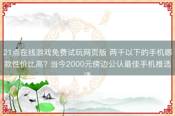 21点在线游戏免费试玩网页版 两千以下的手机哪款性价比高? 当今2000元傍边公认最佳手机推选