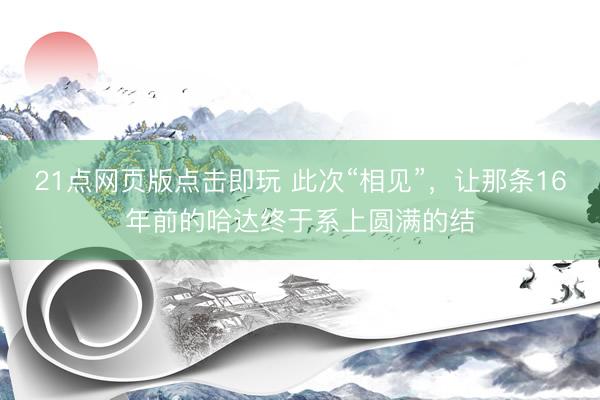 21点网页版点击即玩 此次“相见”,让那条16年前的哈达终于系上圆满的结