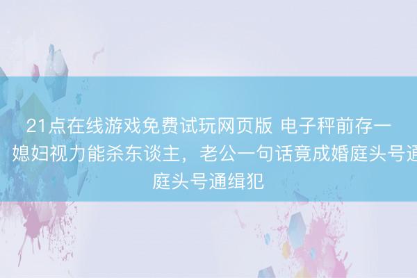 21点在线游戏免费试玩网页版 电子秤前存一火局！媳妇视力能杀东谈主，老公一句话竟成婚庭头号通缉犯