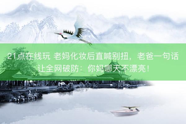 21点在线玩 老妈化妆后直喊别扭，老爸一句话让全网破防：你妈哪天不漂亮！