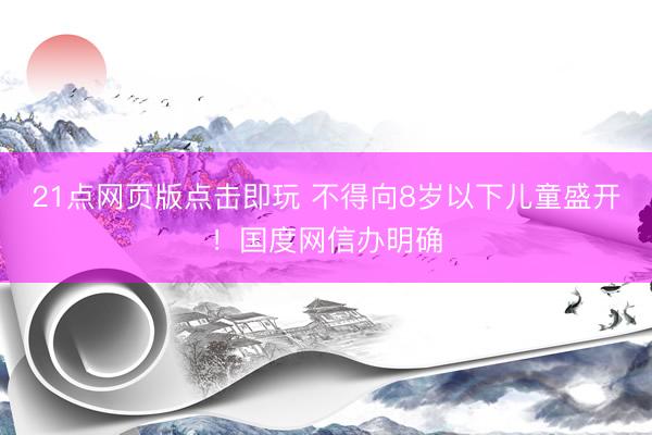 21点网页版点击即玩 不得向8岁以下儿童盛开！国度网信办明确