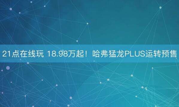 21点在线玩 18.98万起！哈弗猛龙PLUS运转预售