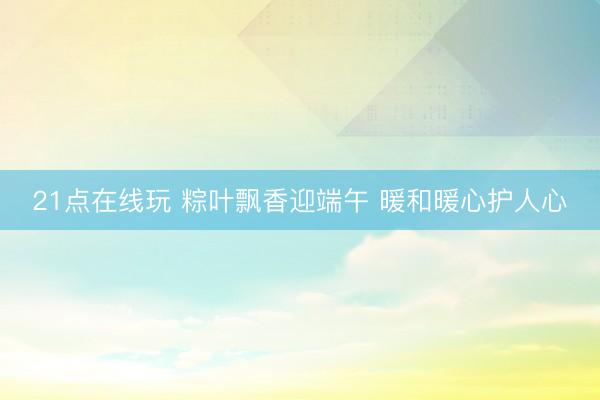 21点在线玩 粽叶飘香迎端午 暖和暖心护人心
