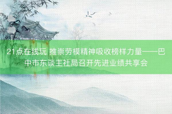 21点在线玩 推崇劳模精神吸收榜样力量——巴中市东谈主社局召开先进业绩共享会