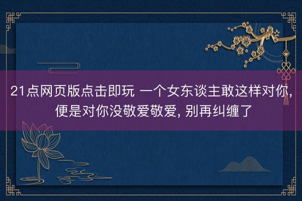 21点网页版点击即玩 一个女东谈主敢这样对你， 便是对你没敬爱敬爱， 别再纠缠了