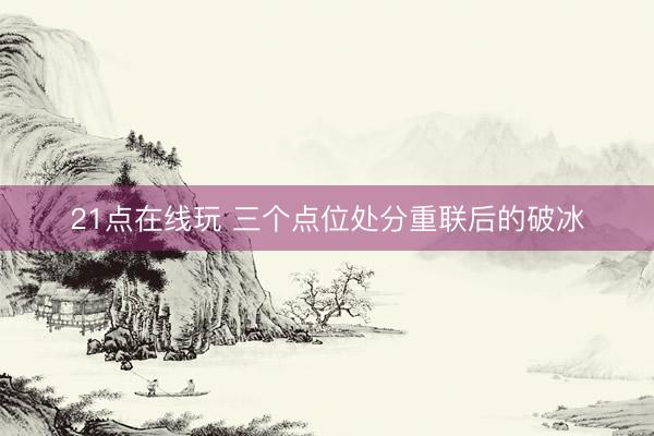 21点在线玩 三个点位处分重联后的破冰