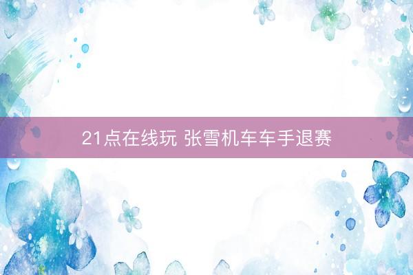 21点在线玩 张雪机车车手退赛