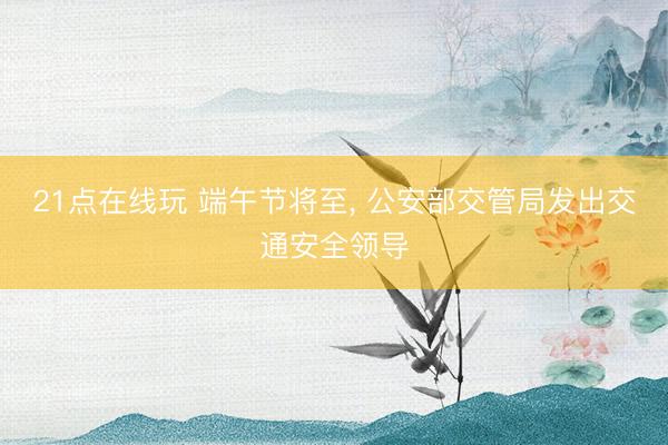 21点在线玩 端午节将至， 公安部交管局发出交通安全领导
