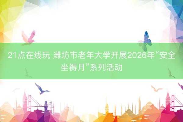 21点在线玩 潍坊市老年大学开展2026年“安全坐褥月”系列活动
