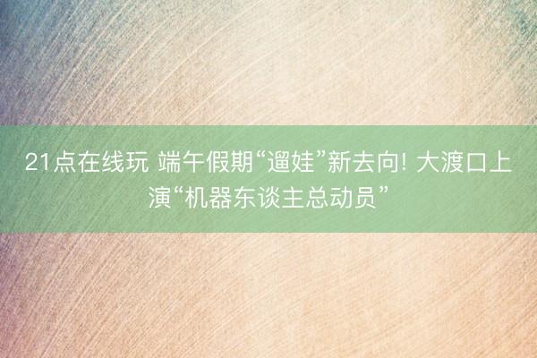 21点在线玩 端午假期“遛娃”新去向! 大渡口上演“机器东谈主总动员”